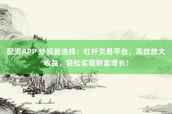 配资APP 炒股新选择：杠杆交易平台，高效放大收益，轻松实现财富增长！