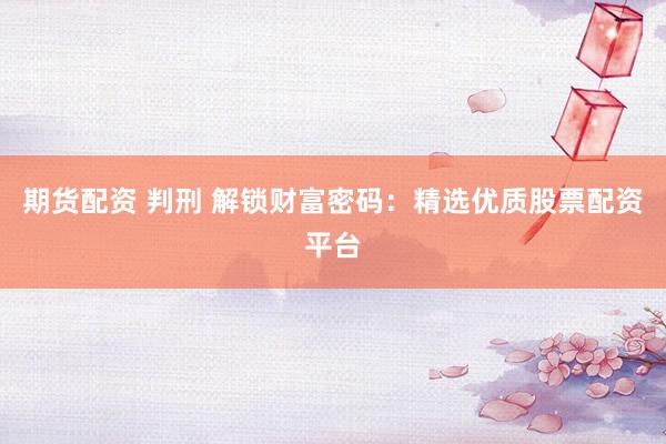 期货配资 判刑 解锁财富密码：精选优质股票配资平台