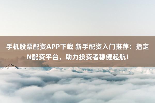 手机股票配资APP下载 新手配资入门推荐：指定N配资平台，助力投资者稳健起航！