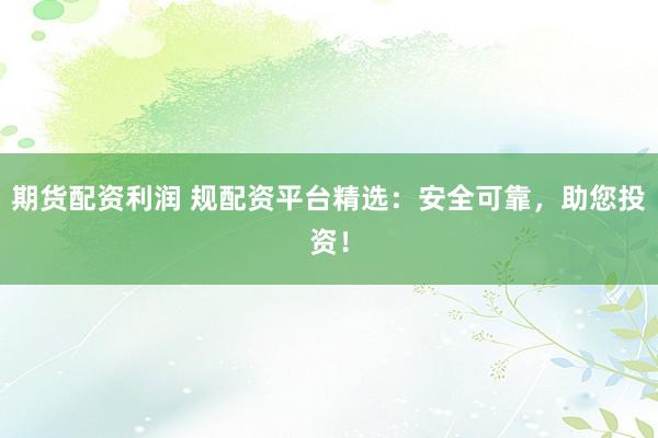 期货配资利润 规配资平台精选：安全可靠，助您投资！