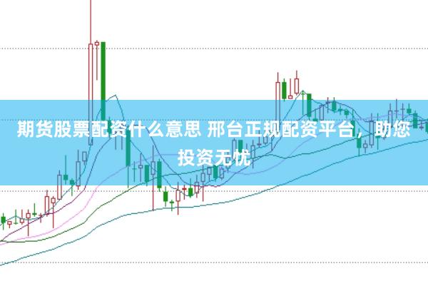 期货股票配资什么意思 邢台正规配资平台，助您投资无忧