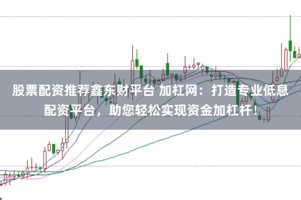 股票配资推荐鑫东财平台 加杠网：打造专业低息配资平台，助您轻松实现资金加杠杆！