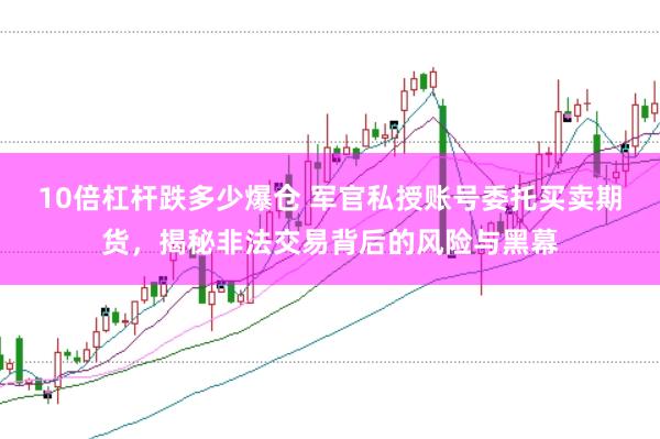 10倍杠杆跌多少爆仓 军官私授账号委托买卖期货，揭秘非法交易背后的风险与黑幕