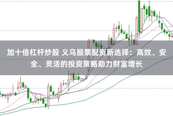 加十倍杠杆炒股 义乌股票配资新选择：高效、安全、灵活的投资策略助力财富增长