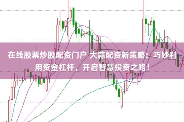 在线股票炒股配资门户 大蒜配资新策略：巧妙利用资金杠杆，开启智慧投资之路！