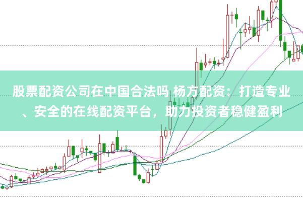 股票配资公司在中国合法吗 杨方配资：打造专业、安全的在线配资平台，助力投资者稳健盈利