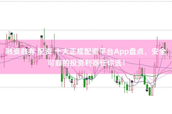 融资融券 配资 十大正规配资平台App盘点，安全可靠的投资利器任你选！