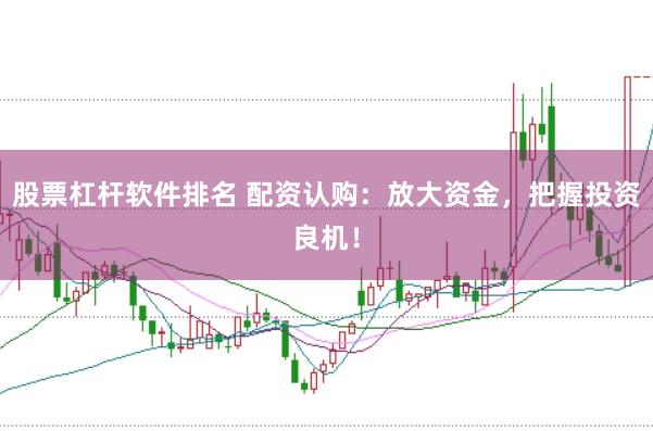股票杠杆软件排名 配资认购：放大资金，把握投资良机！