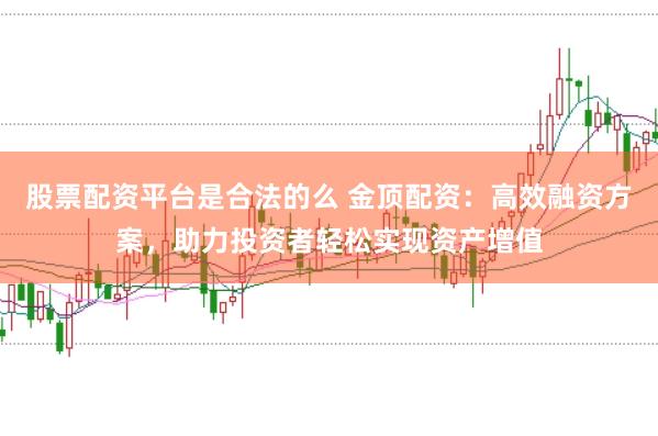 股票配资平台是合法的么 金顶配资：高效融资方案，助力投资者轻松实现资产增值