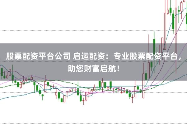 股票配资平台公司 启运配资：专业股票配资平台，助您财富启航！