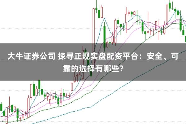 大牛证券公司 探寻正规实盘配资平台：安全、可靠的选择有哪些？