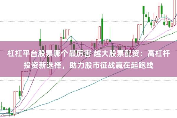 杠杠平台股票哪个最厉害 越大股票配资：高杠杆投资新选择，助力股市征战赢在起跑线