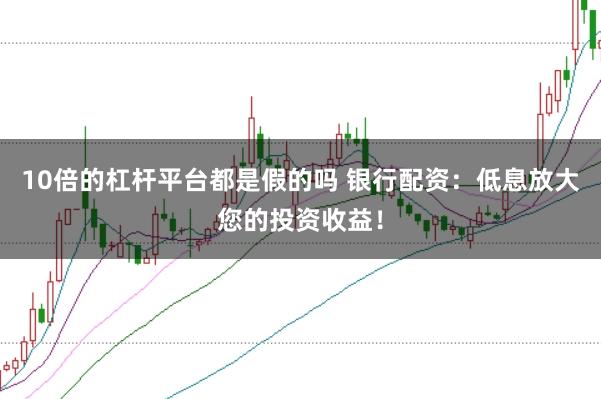 10倍的杠杆平台都是假的吗 银行配资：低息放大您的投资收益！