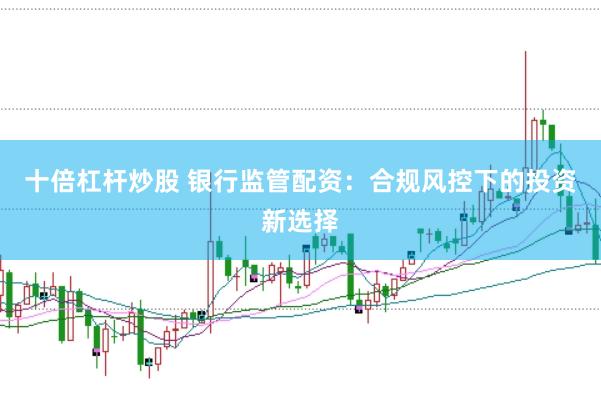 十倍杠杆炒股 银行监管配资：合规风控下的投资新选择