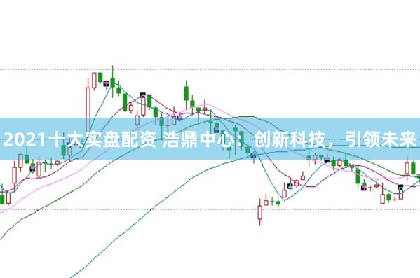 2021十大实盘配资 浩鼎中心：创新科技，引领未来