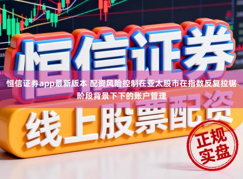 恒信证券app最新版本 配资风险控制在亚太股市在指数反复拉锯阶段背景下下的账户管理