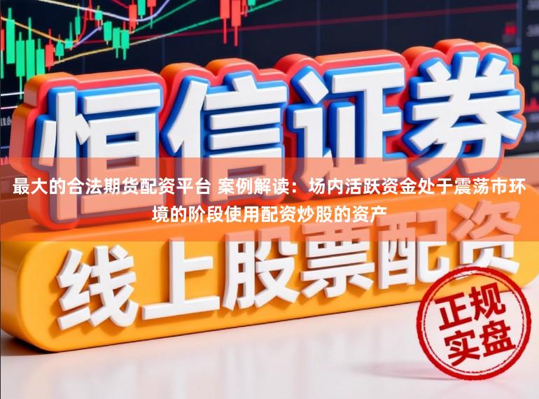 最大的合法期货配资平台 案例解读：场内活跃资金处于震荡市环境的阶段使用配资炒股的资产