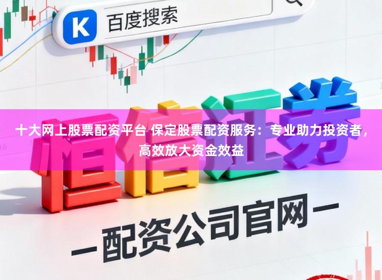十大网上股票配资平台 保定股票配资服务：专业助力投资者，高效放大资金效益